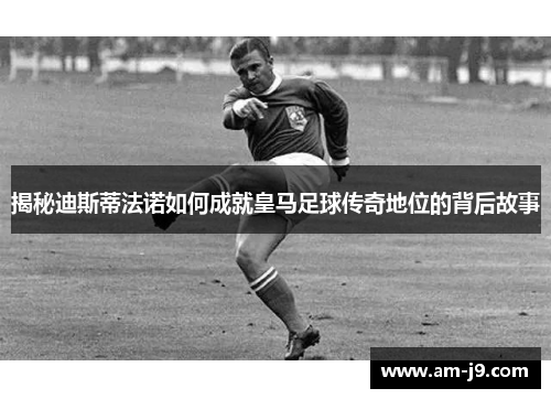 揭秘迪斯蒂法诺如何成就皇马足球传奇地位的背后故事