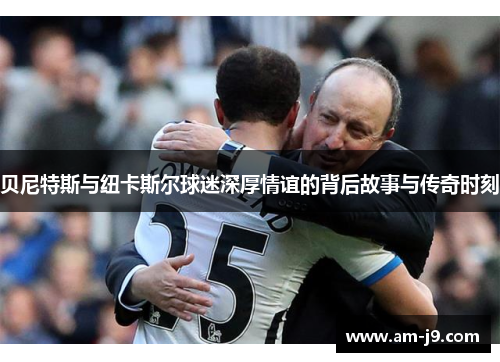 贝尼特斯与纽卡斯尔球迷深厚情谊的背后故事与传奇时刻