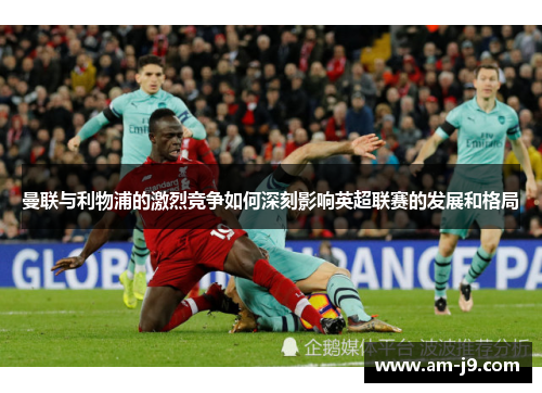 曼联与利物浦的激烈竞争如何深刻影响英超联赛的发展和格局 曼联与利物浦的激烈竞争如何深刻影响英超联赛的发展和格局