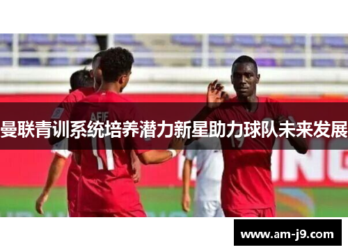曼联青训系统培养潜力新星助力球队未来发展 曼联青训系统培养潜力新星助力球队未来发展