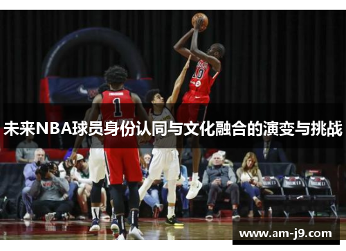 未来NBA球员身份认同与文化融合的演变与挑战 未来NBA球员身份认同与文化融合的演变与挑战