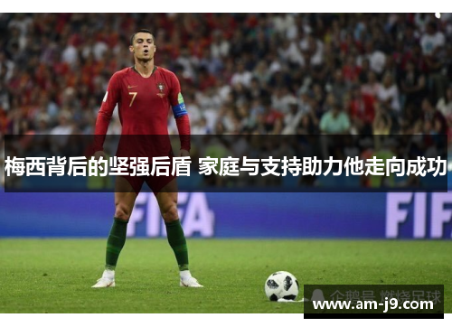 梅西背后的坚强后盾 家庭与支持助力他走向成功