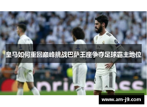 皇马如何重回巅峰挑战巴萨王座争夺足球霸主地位