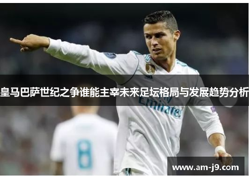 皇马巴萨世纪之争谁能主宰未来足坛格局与发展趋势分析 皇马巴萨世纪之争谁能主宰未来足坛格局与发展趋势分析