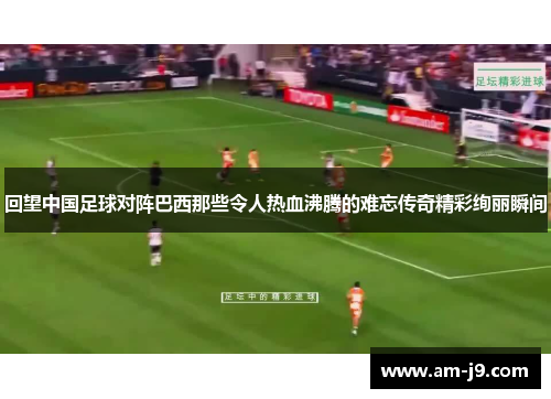 回望中国足球对阵巴西那些令人热血沸腾的难忘传奇精彩绚丽瞬间 回望中国足球对阵巴西那些令人热血沸腾的难忘传奇精彩绚丽瞬间
