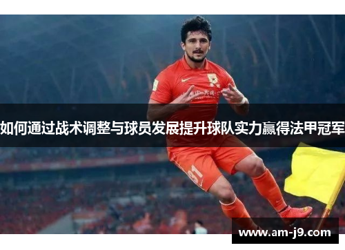 如何通过战术调整与球员发展提升球队实力赢得法甲冠军 如何通过战术调整与球员发展提升球队实力赢得法甲冠军