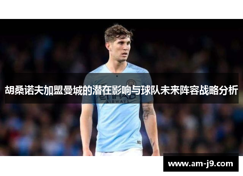 胡桑诺夫加盟曼城的潜在影响与球队未来阵容战略分析 胡桑诺夫加盟曼城的潜在影响与球队未来阵容战略分析