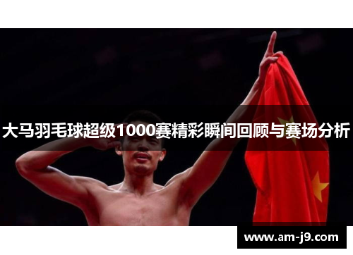 大马羽毛球超级1000赛精彩瞬间回顾与赛场分析