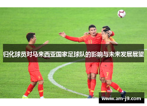 归化球员对马来西亚国家足球队的影响与未来发展展望