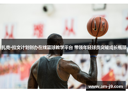 扎克·拉文计划创办在线篮球教学平台 带领年轻球员突破成长瓶颈 扎克·拉文计划创办在线篮球教学平台 带领年轻球员突破成长瓶颈