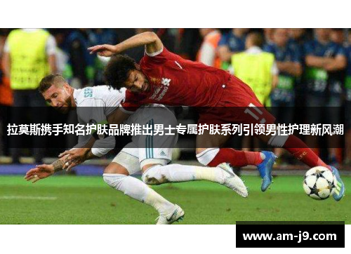 拉莫斯携手知名护肤品牌推出男士专属护肤系列引领男性护理新风潮 拉莫斯携手知名护肤品牌推出男士专属护肤系列引领男性护理新风潮