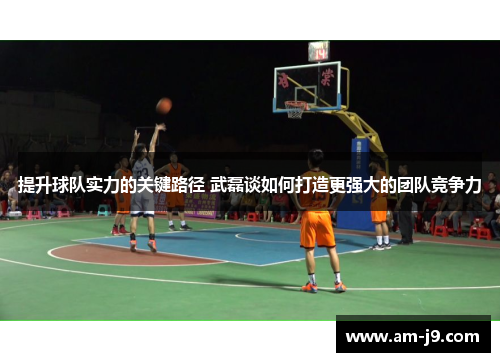 提升球队实力的关键路径 武磊谈如何打造更强大的团队竞争力