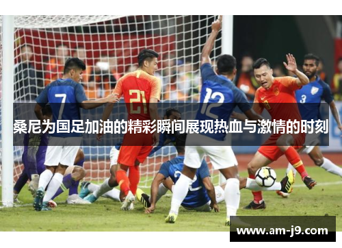 桑尼为国足加油的精彩瞬间展现热血与激情的时刻 桑尼为国足加油的精彩瞬间展现热血与激情的时刻