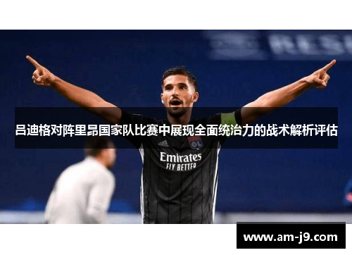 吕迪格对阵里昂国家队比赛中展现全面统治力的战术解析评估