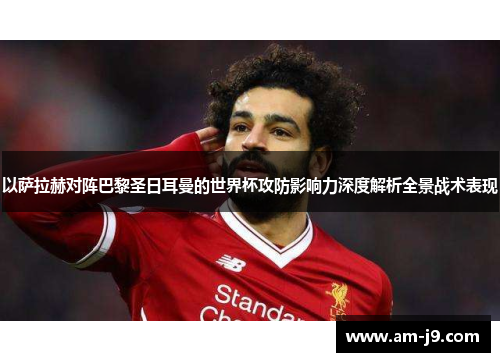 以萨拉赫对阵巴黎圣日耳曼的世界杯攻防影响力深度解析全景战术表现 以萨拉赫对阵巴黎圣日耳曼的世界杯攻防影响力深度解析全景战术表现