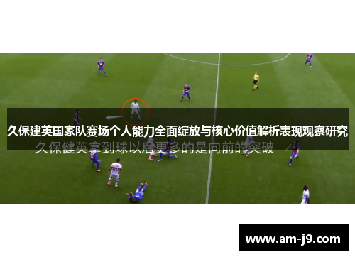 久保建英国家队赛场个人能力全面绽放与核心价值解析表现观察研究