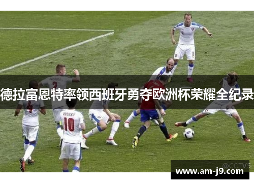 德拉富恩特率领西班牙勇夺欧洲杯荣耀全纪录 德拉富恩特率领西班牙勇夺欧洲杯荣耀全纪录