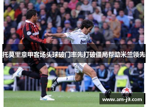 托莫里意甲客场头球破门率先打破僵局帮助米兰领先