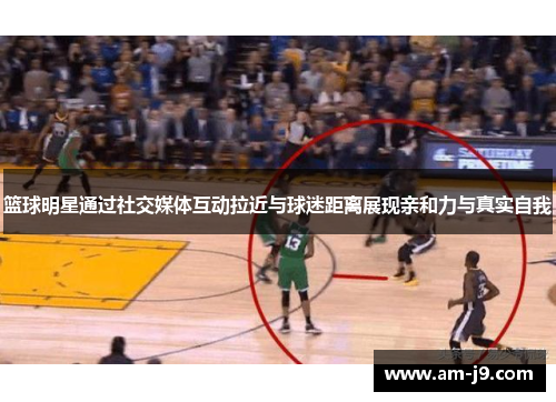 篮球明星通过社交媒体互动拉近与球迷距离展现亲和力与真实自我