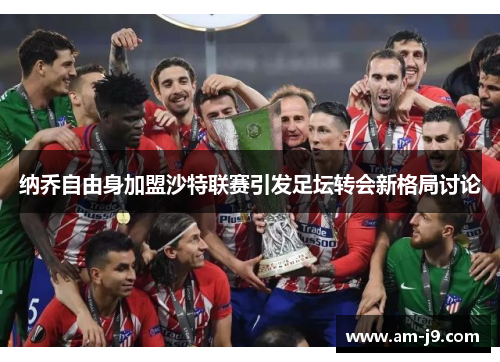 纳乔自由身加盟沙特联赛引发足坛转会新格局讨论