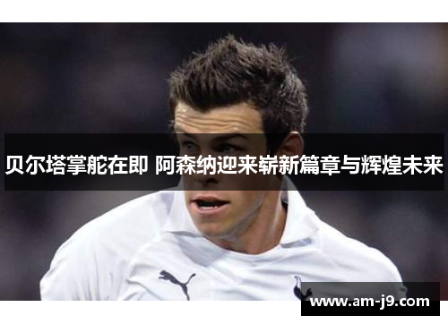 贝尔塔掌舵在即 阿森纳迎来崭新篇章与辉煌未来