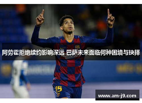 阿劳霍拒绝续约影响深远 巴萨未来面临何种困境与抉择