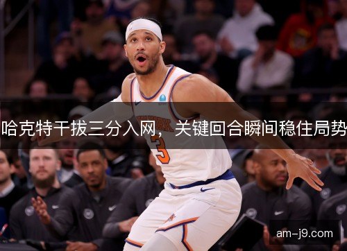 哈克特干拔三分入网，关键回合瞬间稳住局势